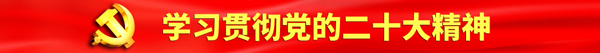 你的鸡巴操我的屄吧视频综合网认真学习贯彻落实党的二十大会议精神